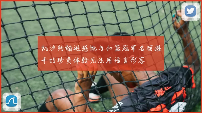凯沙约翰逊感慨与扣篮冠军名宿握手的珍贵体验无法用语言形容