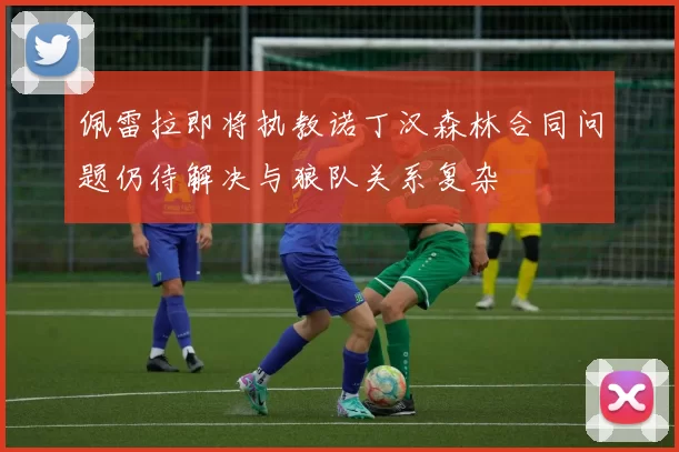 佩雷拉即将执教诺丁汉森林合同问题仍待解决与狼队关系复杂