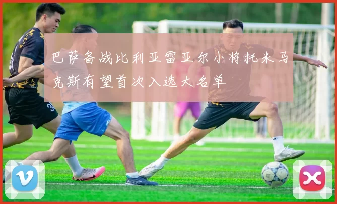 巴萨备战比利亚雷亚尔小将托米马克斯有望首次入选大名单