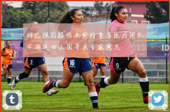 姆巴佩因膝伤未愈对皇马医疗团队不满返回法国寻求专家意见