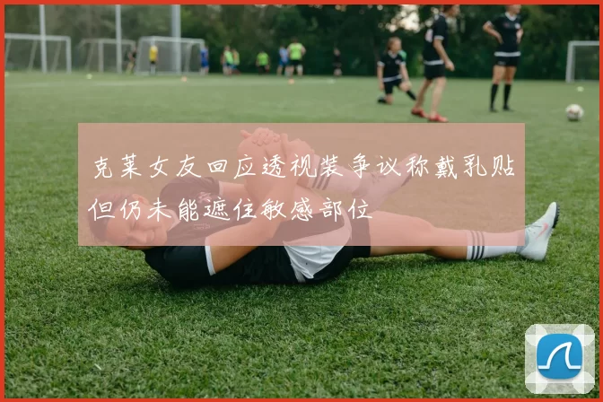 克莱女友回应透视装争议称戴乳贴但仍未能遮住敏感部位