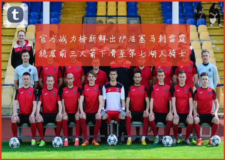 官方战力榜新鲜出炉活塞马刺雷霆稳居前三火箭下滑至第七湖人骑士表现不佳