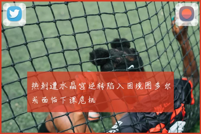 热刺遭水晶宫逆转陷入困境图多尔或面临下课危机
