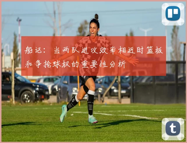 船记：当两队进攻效率相近时篮板和争抢球权的重要性分析