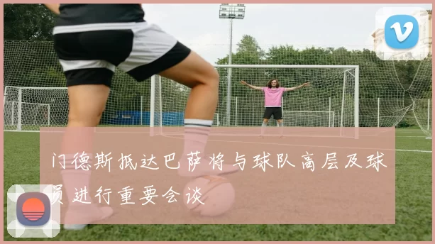 门德斯抵达巴萨将与球队高层及球员进行重要会谈