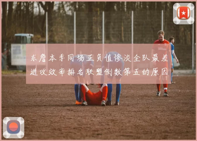 东詹本季同场正负值惨淡全队最差进攻效率排名联盟倒数第五的原因分析