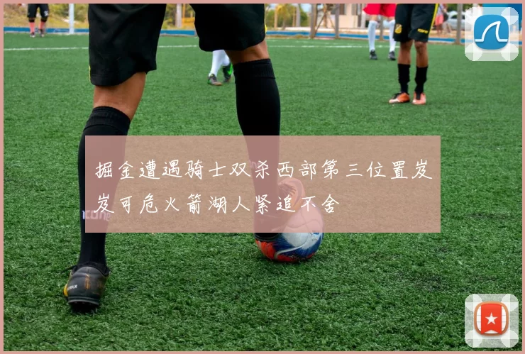 掘金遭遇骑士双杀西部第三位置岌岌可危火箭湖人紧追不舍