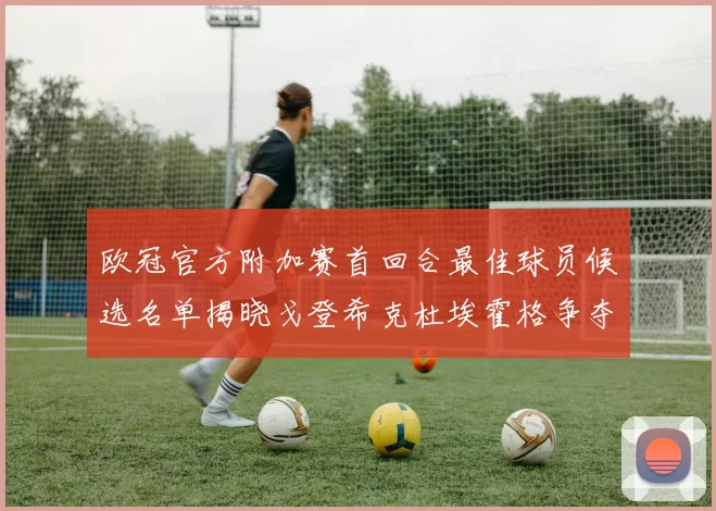 欧冠官方附加赛首回合最佳球员候选名单揭晓戈登希克杜埃霍格争夺荣誉