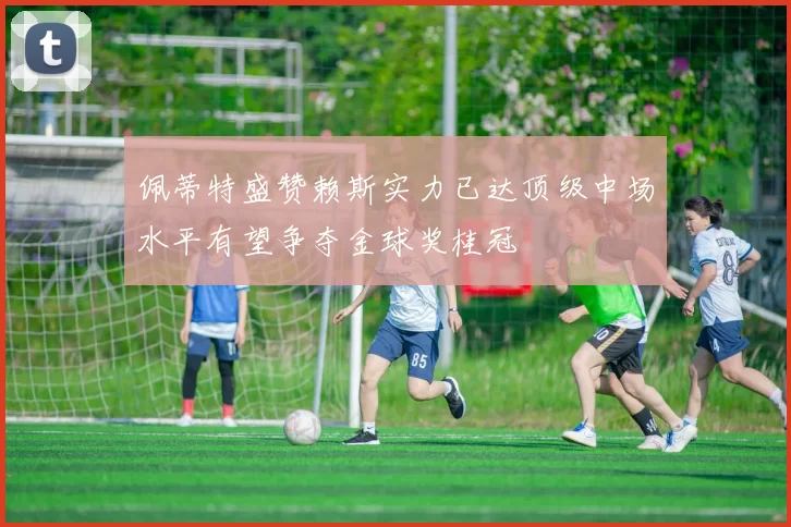 佩蒂特盛赞赖斯实力已达顶级中场水平有望争夺金球奖桂冠