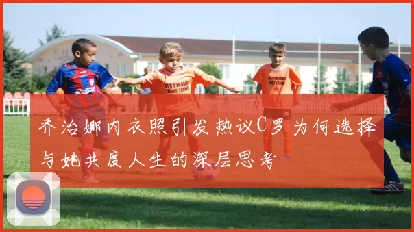 乔治娜内衣照引发热议C罗为何选择与她共度人生的深层思考