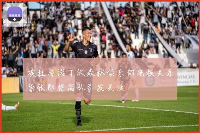 埃杜与诺丁汉森林俱乐部老板关系紧张即将离队引发关注