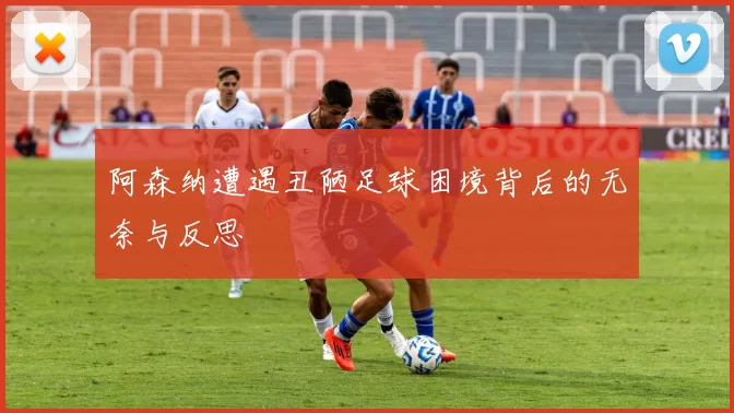 阿森纳遭遇丑陋足球困境背后的无奈与反思