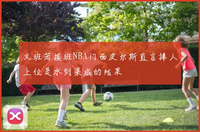 文班若接班NBA门面皮尔斯直言捧人上位是水到渠成的结果