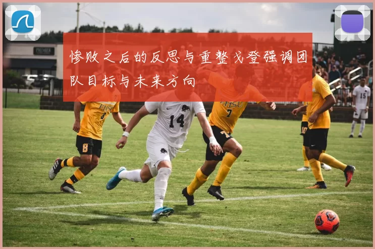 惨败之后的反思与重整戈登强调团队目标与未来方向