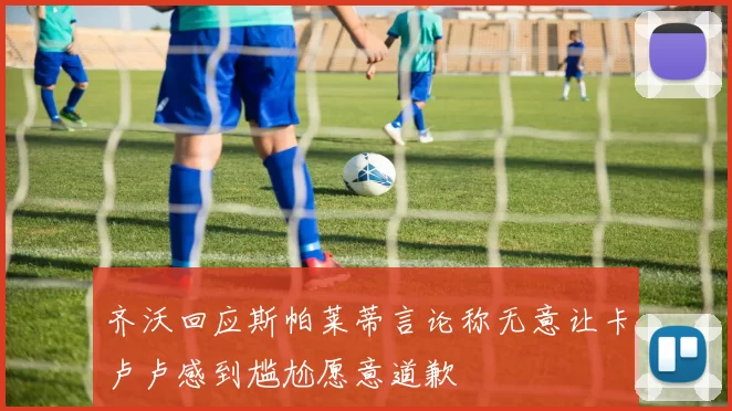 齐沃回应斯帕莱蒂言论称无意让卡卢卢感到尴尬愿意道歉