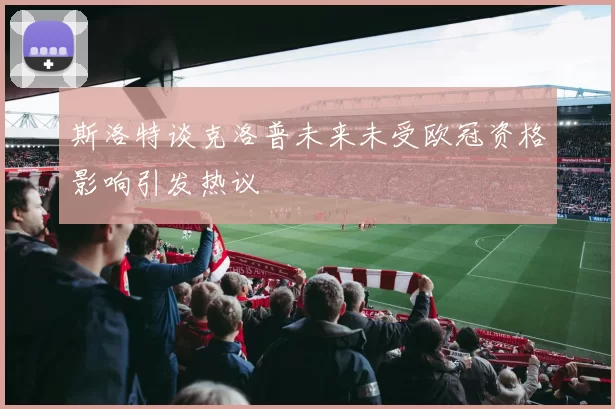斯洛特谈克洛普未来未受欧冠资格影响引发热议