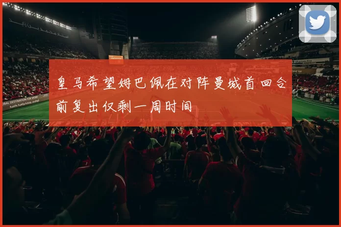 皇马希望姆巴佩在对阵曼城首回合前复出仅剩一周时间