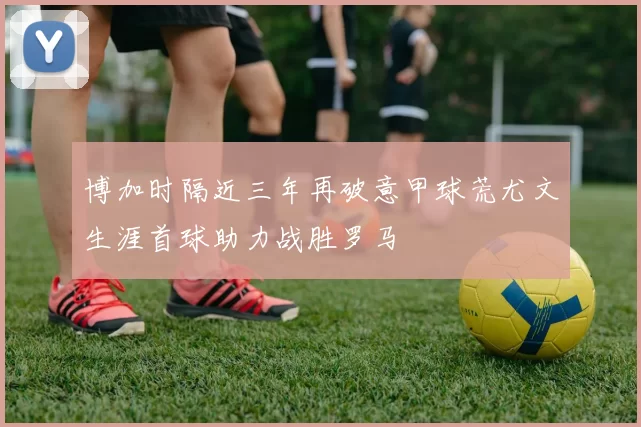 博加时隔近三年再破意甲球荒尤文生涯首球助力战胜罗马