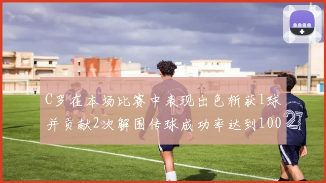 C罗在本场比赛中表现出色斩获1球并贡献2次解围传球成功率达到100