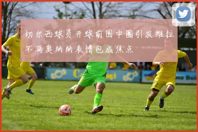 切尔西球员开球前围中圈引发维拉不满奥纳纳表情包成焦点