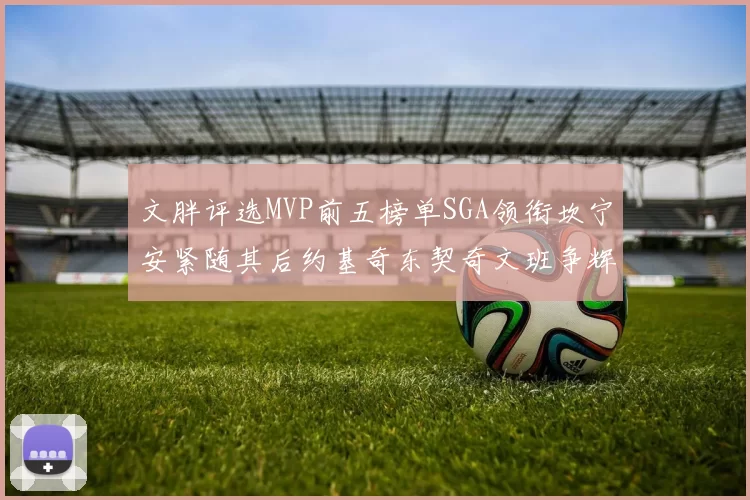 文胖评选MVP前五榜单SGA领衔坎宁安紧随其后约基奇东契奇文班争辉