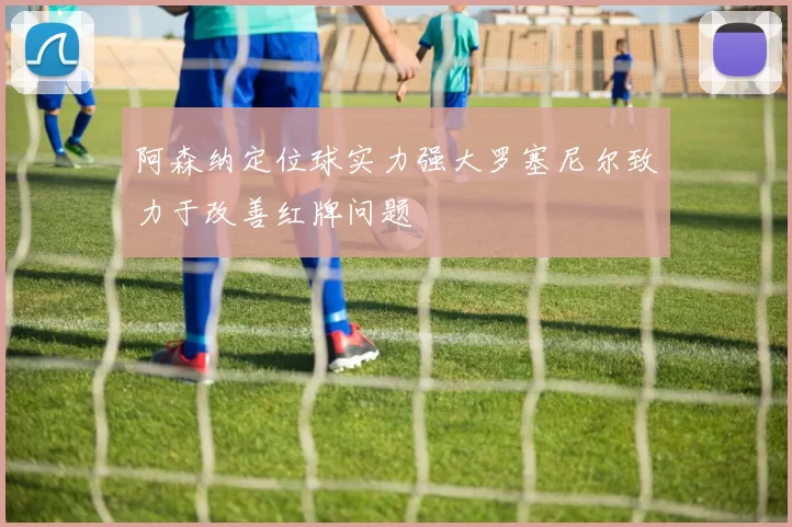阿森纳定位球实力强大罗塞尼尔致力于改善红牌问题
