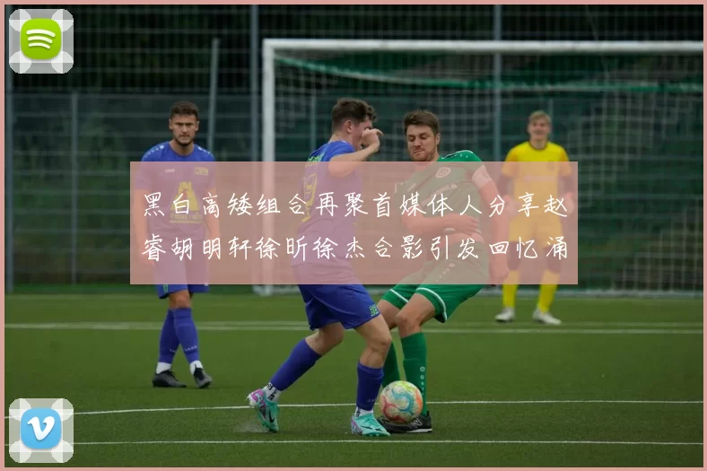 黑白高矮组合再聚首媒体人分享赵睿胡明轩徐昕徐杰合影引发回忆涌现