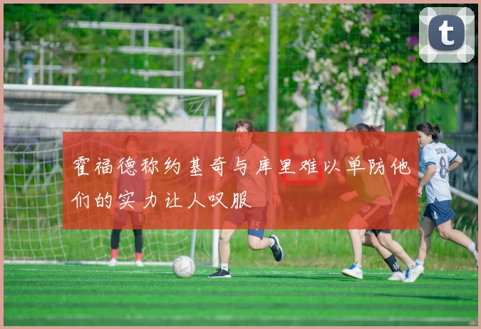 霍福德称约基奇与库里难以单防他们的实力让人叹服