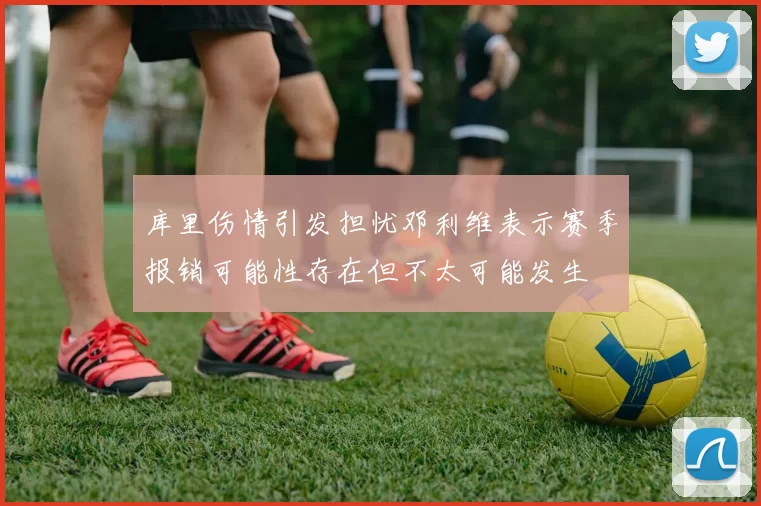 库里伤情引发担忧邓利维表示赛季报销可能性存在但不太可能发生