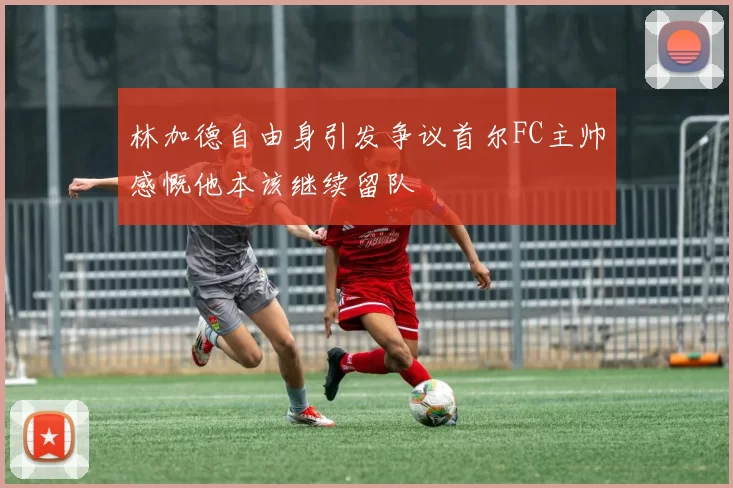 林加德自由身引发争议首尔FC主帅感慨他本该继续留队