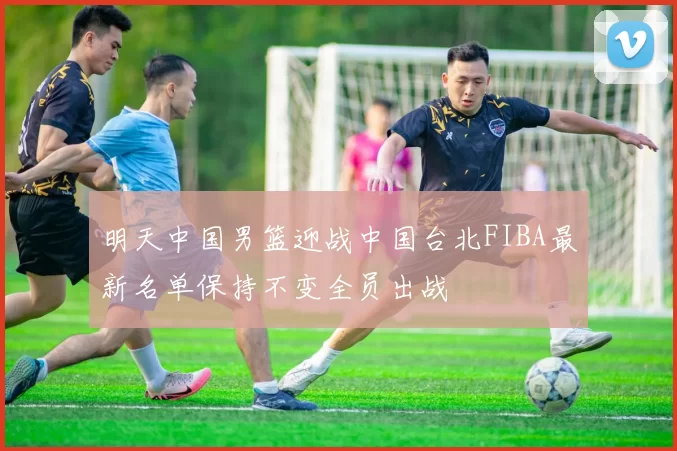 明天中国男篮迎战中国台北FIBA最新名单保持不变全员出战