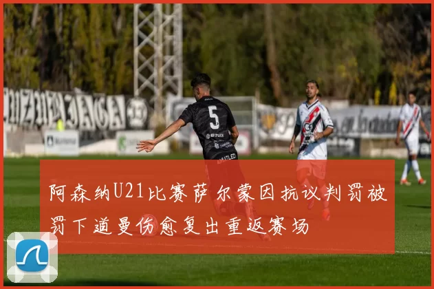 阿森纳U21比赛萨尔蒙因抗议判罚被罚下道曼伤愈复出重返赛场