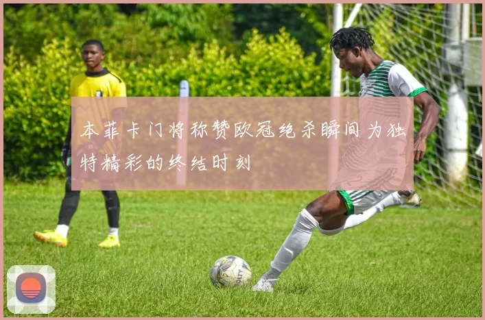 本菲卡门将称赞欧冠绝杀瞬间为独特精彩的终结时刻